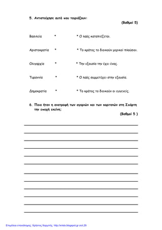 5. Αντιστοίχησε αυτά που ταιριάζουν:
(Βαθµοί 5)
Βασιλεία * * Ο λαός καταπιέζεται.
Αριστοκρατία * * Το κράτος το διοικούν µερικοί πλούσιοι.
Ολιγαρχία * * Την εξουσία την έχει ένας.
Τυραννία * * Ο λαός συµµετέχει στην εξουσία.
Δηµοκρατία * * Το κράτος το διοικούν οι ευγενείς.
6. Ποια ήταν η ανατροφή των αγοριών και των κοριτσιών στη Σπάρτη
την εποχή εκείνη;
(Βαθµοί 5 )
Επιμέλεια επανάληψης: Χρήστος Χαρμπής http://xristx.blogspot.gr σελ.29
 