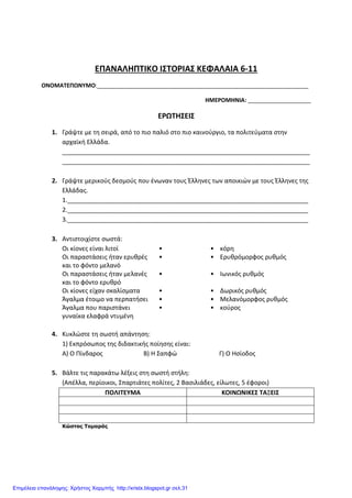 ΕΠΑΝΑΛΗΠΤΙΚΟ ΙΣΤΟΡΙΑΣ ΚΕΦΑΛΑΙΑ 6-11
ΟΝΟΜΑΤΕΠΩΝΥΜΟ:___________________________________________________________________
ΗΜΕΡΟΜΗΝΙΑ: ____________________
ΕΡΩΤΗΣΕΙΣ
1. Γράψτε με τη σειρά, από το πιο παλιό στο πιο καινούργιο, τα πολιτεύματα στην
αρχαϊκή Ελλάδα.
________________________________________________________________________
________________________________________________________________________
2. Γράψτε μερικούς δεσμούς που ένωναν τους Έλληνες των αποικιών με τους Έλληνες της
Ελλάδας.
1.______________________________________________________________________
2.______________________________________________________________________
3.______________________________________________________________________
3. Αντιστοιχίστε σωστά:
Οι κίονες είναι λιτοί • • κόρη
Οι παραστάσεις ήταν ερυθρές
και το φόντο μελανό
• • Ερυθρόμορφος ρυθμός
Οι παραστάσεις ήταν μελανές
και το φόντο ερυθρό
• • Ιωνικός ρυθμός
Οι κίονες είχαν σκαλίσματα • • Δωρικός ρυθμός
Άγαλμα έτοιμο να περπατήσει • • Μελανόμορφος ρυθμός
Άγαλμα που παριστάνει
γυναίκα ελαφρά ντυμένη
• • κούρος
4. Κυκλώστε τη σωστή απάντηση:
1) Εκπρόσωπος της διδακτικής ποίησης είναι:
Α) Ο Πίνδαρος Β) Η Σαπφώ Γ) Ο Ησίοδος
5. Βάλτε τις παρακάτω λέξεις στη σωστή στήλη:
(Απέλλα, περίοικοι, Σπαρτιάτες πολίτες, 2 Βασιλιάδες, είλωτες, 5 έφοροι)
ΠΟΛΙΤΕΥΜΑ ΚΟΙΝΩΝΙΚΕΣ ΤΑΞΕΙΣ
Κώστας Τοµαράς
Επιμέλεια επανάληψης: Χρήστος Χαρμπής http://xristx.blogspot.gr σελ.31
 