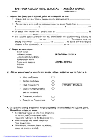ΚΡΙΤΗΡΙΟ ΑΞΙΟΛΟΓΗΣΗΣ ΙΣΤΟΡΙΑΣ - ΑΡΧΑΪΚΑ ΧΡΟΝΙΑ
ΟΝΟΜΑ: …………………………………………………………………………………………………….. ΗΜΕΡΟΜΗΝΙΑ: …………………………
1. Θυµήσου όσα έµαθες για τα Αρχαϊκά χρόνια και συµπλήρωσε τα κενά:
Στα Αρχαϊκά χρόνια οι Έλληνες ίδρυσαν αποικίες στα παράλια της …………………………………………..
και του …………………………………. …………………………….. .
Τα πολιτεύµατα µε τη σειρά που παρουσιάστηκαν στην αρχαία Ελλάδα ήταν: η …………………………,
η ……………………………………………, η ……………………………………………….. , η ……………………………………………. και
η …………………………………………… .
Οι δεσµοί που ένωναν τους Έλληνες ήταν οι ……………………………………. ……………………….., τα
……………………………………. και οι ………………………………………… .
Στα Αρχαϊκά χρόνια χτίστηκαν ναοί που ακολούθησαν δυο αρχιτεκτονικούς ρυθµούς: το
……………………………………………. και τον ……………………………………………. . Τα αγάλµατα αυτής της
εποχής ονοµάστηκαν …………………………………. και ……………………. . Τα αγγεία ήταν διακοσµηµένα
σύµφωνα µε δυο τεχνοτροπίες, τα ………………………………………….. και τα …………………………………………. .
2. Σκέψου και αντιστοίχισε:
Επική ποίηση
Διδακτική ποίηση ΓΕΩΜΕΤΡΙΚΑ ΧΡΟΝΙΑ
Αποικίες στην Κάτω Ιταλία
Ερυθρόµορφα αγγεία
Γεωµετρικοί αµφορείς ΑΡΧΑΪΚΑ ΧΡΟΝΙΑ
Ειδώλια
Κούροι
3. Βάλε σε χρονικά σειρά τα γεγονότα της αρχαίας Αθήνας, αριθµώντας από το 1 έως το 6.
Νόµοι του Σόλωνα
Βασιλεία του Κόδρου
Νόµοι του Δράκοντα ΠΡΟΣΟΧΗ ΔΥΣΚΟΛΟ
Θεµελίωση της δηµοκρατίας
από τον Κλεισθένη
Συνοικισµός του Θησέα
Τυραννία του Πεισίστρατου
4. Οι παρακάτω φράσεις αναφέρονται σε τρεις νοµοθέτες που συναντήσαµε στα Αρχαϊκά χρόνια.
Προσπάθησε να βρεις σε ποιους:
Έφτιαξε τους νόµους και είπε στους Σπαρτιάτες
να µην τους αλλάξουν ώσπου να γυρίσει.
Έφυγε από τη Σπάρτη και δεν ξαναγύρισε ποτέ. ……………………………………………….
Λένε ότι έγραψε τους νόµους του µε αίµα.
Τόσο σκληροί ήταν. …………………………………………..….
Ήταν ποιητής, επώνυµος άρχων της Αθήνας,
σοφός και αγαπητός στο λαό. ……………………………………………….
Επιμέλεια επανάληψης: Χρήστος Χαρμπής http://xristx.blogspot.gr σελ.32
 