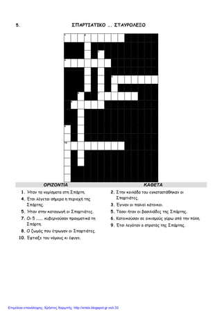 5. ΣΠΑΡΤΙΑΤΙΚΟ …. ΣΤΑΥΡΟΛΕΞΟ
1 2
3
4
5
6 7
8
9
10
ΟΡΙΖΟΝΤΙΑ ΚΑΘΕΤΑ
1. Ήταν τα νοµίσµατα στη Σπάρτη.
4. Έτσι λέγεται σήµερα η περιοχή της
Σπάρτης.
5. Ήταν στην καταγωγή οι Σπαρτιάτες.
7. Οι 5 ....... κυβερνούσαν πραγµατικά τη
Σπάρτη.
8. Ο ζωµός που έτρωγαν οι Σπαρτιάτες.
10. Έφτιαξε του νόµους κι έφυγε.
2. Στην κοιλάδα του εγκαταστάθηκαν οι
Σπαρτιάτες.
3. Έγιναν οι παλιοί κάτοικοι.
5. Τόσοι ήταν οι βασιλιάδες της Σπάρτης.
6. Κατοικούσαν σε οικισµούς γύρω από την πόλη.
9. Έτσι λεγόταν ο στρατός της Σπάρτης.
Επιμέλεια επανάληψης: Χρήστος Χαρμπής http://xristx.blogspot.gr σελ.33
 
