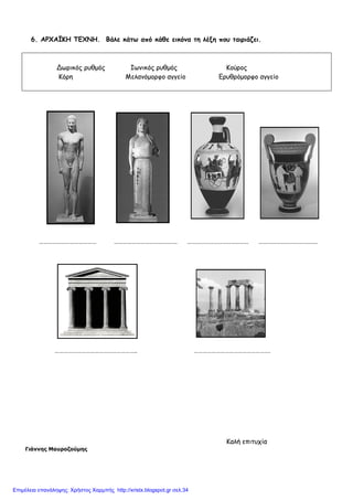 6. ΑΡΧΑΪΚΗ ΤΕΧΝΗ. Βάλε κάτω από κάθε εικόνα τη λέξη που ταιριάζει.
Δωρικός ρυθµός Ιωνικός ρυθµός Κούρος
Κόρη Μελανόµορφο αγγείο Ερυθρόµορφο αγγείο
………………………………… ……………………………………. …………………………………… ………………………………….
……………………………………………….. …………………………………………….
Καλή επιτυχία
Γιάννης Μαυροζούµης
Επιμέλεια επανάληψης: Χρήστος Χαρμπής http://xristx.blogspot.gr σελ.34
 