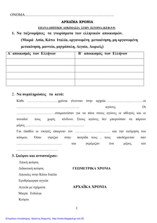 1
ΟΝΟΜΑ…………………………………………………………….
ΑΡΧΑΪΚΑ ΧΡΟΝΙΑ
ΕΠΑΝΑΛΗΠΤΙΚΗ ∆ΟΚΙΜΑΣΙΑ ΣΤΗΝ ΙΣΤΟΡΙΑ (ΚΕΦ.5-9)
1. Να ταξινοµήσεις τα γνωρίσµατα των ελληνικών αποικισµών.
(Μικρά Ασία, Κάτω Ιταλία, οργανωµένη µετακίνηση, µη οργανωµένη
µετακίνηση, µαντείο, µητρόπολη, Αιγαίο, ∆ωριείς)
Α΄ αποικισµός των Ελλήνων Β΄ αποικισµός των Ελλήνων
2. Να συµπληρώσεις τα κενά:
Κάθε ………………………χρόνια γίνονταν στην αρχαία …………………………..οι
………………………………………………. αγώνες. Οι
…………………………….σταµατούσαν για να πάνε στους αγώνες οι αθλητές και οι
συνοδοί τους χωρίς κίνδυνο. Στους αγώνες δεν µπορούσαν να πάρουν
µέρος…………………………………………….
Για έπαθλο οι νικητές έπαιρναν τον …………………………. και την εκτίµηση του
κόσµου. Όταν γύριζαν στην πατρίδα τους , τους υποδέχονταν σαν
…………………………………. και γκρέµιζαν ένα µέρος του
………………………………
3. Σκέψου και αντιστοίχισε:
Επική ποίηση
∆ιδακτική ποίηση ΓΕΩΜΕΤΡΙΚΑ ΧΡΟΝΙΑ
Αποικίες στην Κάτω Ιταλία
Ερυθρόµορφα αγγεία
Αγγεία µε σχήµατα ΑΡΧΑΪΚΑ ΧΡΟΝΙΑ
Μικρά Ειδώλια
Κούροι
Επιμέλεια επανάληψης: Χρήστος Χαρμπής http://xristx.blogspot.gr σελ.35
 