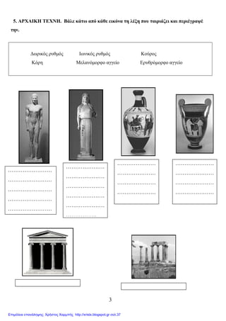 3
5. ΑΡΧΑΙΚΗ ΤΕΧΝΗ. Βάλε κάτω από κάθε εικόνα τη λέξη που ταιριάζει και περιέγραψέ
την.
∆ωρικός ρυθµός Ιωνικός ρυθµός Κούρος
Κόρη Μελανόµορφο αγγείο Ερυθρόµορφο αγγείο
…………………
…………………
…………………
…………………
…………………
……………..
……………………
……………………
……………………
……………………
……………………
…………………
…………………
…………………
…………………
.
…………………
…………………
…………………
…………………
……..
Επιμέλεια επανάληψης: Χρήστος Χαρμπής http://xristx.blogspot.gr σελ.37
 