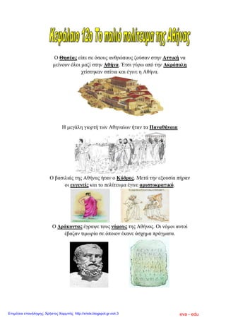 Ο Θεζέαο είπε ζε όζνπο αλζξώπνπο δνύζαλ ζηελ Αηηηθή λα
κείλνπλ όινη καδί ζηελ Αζήλα. Έηζη γύξσ από ηελ Αθξόπνιε
ρηίζηεθαλ ζπίηηα θαη έγηλε ε Αζήλα.
Ζ κεγάιε γηνξηή ησλ Αζελαίσλ ήηαλ ηα Παλαζήλαηα
Ο βαζηιηάο ηεο Αζήλαο ήηαλ ν Κόδξνο. Μεηά ηελ εμνπζία πήξαλ
νη επγελείο θαη ην πνιίηεπκα έγηλε αξηζηνθξαηηθό.
Ο Γξάθνληαο έγξαςε ηνπο λόκνπο ηεο Αζήλαο. Οη λόκνη απηνί
έβαδαλ ηηκσξία ζε όπνηνλ έθαλε άζρεκα πξάγκαηα.
eva - eduΕπιμέλεια επανάληψης: Χρήστος Χαρμπής http://xristx.blogspot.gr σελ.3
 