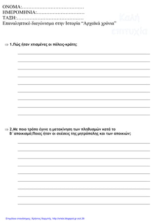 ⇒ 1.Πώς ήταν χτισµένες οι πόλεις-κράτη;
⇒ 2.Με ποιο τρόπο έγινε η µετακίνηση των πληθυσµών κατά το
Β΄αποικισµό;Ποιες ήταν οι σχέσεις της µητρόπολης και των αποικιών;
ΟΝΟΜΑ:…………………………………
ΗΜΕΡΟΜΗΝΙΑ:…………………………
ΤΑΞΗ:……………………………………
Επαναληπτικό διαγώνισµα στην Ιστορία “Αρχαϊκά χρόνια”
Επιμέλεια επανάληψης: Χρήστος Χαρμπής http://xristx.blogspot.gr σελ.39
 