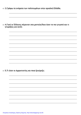 ⇒ 3.Γράφω τα ονόµατα των πολιτευµάτων στην αρχαϊκή Ελλάδα.
⇒ 4.Γιατί οι Έλληνες πήγαιναν στα µαντεία;Ποιο ήταν το πιο γνωστό και τι
γνωρίζεις για αυτό;
⇒ 5.Τι ήταν οι Αµφικτιονίες και ποια ξεχώριζε;
Επιμέλεια επανάληψης: Χρήστος Χαρμπής http://xristx.blogspot.gr σελ.40
 