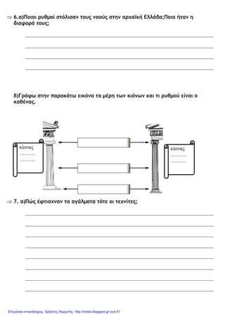 ⇒ 6.α)Ποιοι ρυθµοί στόλισαν τους ναούς στην αρχαϊκή Ελλάδα;Ποια ήταν η
διαφορά τους;
β)Γράφω στην παρακάτω εικόνα τα µέρη των κιόνων και τι ρυθµού είναι ο
καθένας.
⇒ 7. α)Πώς έφτιαχναν τα αγάλµατα τότε οι τεχνίτες;
κίονας
………
………
κίονας
………
………
Επιμέλεια επανάληψης: Χρήστος Χαρμπής http://xristx.blogspot.gr σελ.41
 