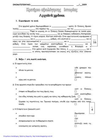 ΟΝΟΜΑΤΕΠΩΝΥΜΟ:_____________________________________ __/__2009
1. Συµπλήρωσε τα κενά.
Στα αρχαϊκά χρόνια δηµιουργήθηκαν οι _____________ - κράτη. Οι Έλληνες ίδρυσαν
πολλές ______________ στα παράλια της _______________ και του _______________
______________. Παρά το γεγονός ότι οι Έλληνες ζούσαν διασκορπισµένοι σε πολλά µέρη,
είχαν συνείδηση της κοινής τους _______________ και µε διάφορες εκδηλώσεις διατηρούσαν
µεταξύ τους δεσµούς. Η τέχνη γνώρισε ιδιαίτερη ανάπτυξη. Στην αρχιτεκτονική κυριάρχησαν ο
_______________ και ο _____________ ρυθµός, στη γλυπτική οι _____________ και οι
κόρες και στην αγγειοπλαστική ο ___________________ και ο ___________________
ρυθµός. Στον τοµέα των γραµµάτων αναπτύχθηκαν η _____________ και η
_______________ ποίηση ενώ, παράλληλα, γεννήθηκαν η Φιλοσοφία κι η
________________. Στα χρόνια αυτά ξεχώρισαν δύο πόλεις, η _______________ και η
________________, οι οποίες πρωταγωνίστησαν για αιώνες στις εξελίξεις στον ελληνικό
χώρο.
2. Βάζω στη σωστή απάντηση.
α. Οι αµφικτιονίες ήταν:
• είδη χρησµών που
έδιναν τα µαντεία.
• αθλητικοί αγώνες.
• ενώσεις πόλεων
γύρω από τα µαντεία.
β. Στην αρχαϊκή εποχή δεν τραγουδάνε πια τα κατορθώµατα των ηρώων
• γιατί οι Έλληνες
έπαψαν να θαυµάζουν πια τους ήρωές τους.
• γιατί αναπτύχθηκε
ένα είδος ποίησης που µιλά τις χαρές και λύπες της καθηµερινής ζωής
• γιατί οι Έλληνες
ξέχασαν τις περιπέτειες του Τρωικού πολέµου, επειδή είχε περάσει από τότε πολύς
καιρός.
γ. Η Σπάρτη έγινε ξακουστή γιατί:
• δηµιούργησε
σπουδαίο πολιτισµό.
• είχε
σκληραγωγηµένο και πειθαρχηµένο στρατό.
• ανέπτυξε πολύ τις
οικονοµικές και εµπορικές σχέσεις.
16
4
Επιμέλεια επανάληψης: Χρήστος Χαρμπής http://xristx.blogspot.gr σελ.43
 