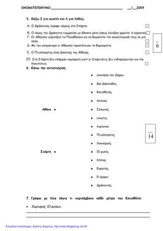 ΟΝΟΜΑΤΕΠΩΝΥΜΟ:_____________________________________ __/__2009
5. Βάζω Σ για σωστό και Λ για λάθος.
Α. Ο Δράκοντας έγραψε νόµους στη Σπάρτη.
Β. Ο νόµος του Δράκοντα τιµωρούσε µε θάνατο µόνο όσους έκλεβαν φρούτα ή λαχανικά.
Γ. Οι Αθηναίοι γιόρταζαν τα Παναθήναια για να θυµούνται την συγκέντρωσή τους σε µια
πόλη.
. Με τον οστρακισµό οι Αθηναίοι προστάτευαν τη δηµοκρατία.
Ε. Ο Πεισίστρατος ήταν βασιλιάς της Αθήνας.
ΣΤ. Στη Σπάρτη δεν υπήρχαν νοµίσµατα γιατί οι Σπαρτιάτες δεν ενδιαφέρονταν για την
πολυτέλεια.
6. Κάνω την αντιστοίχιση.
● εκκλησία του Δήµου
● δύο βασιλιάδες
● Κλεισθένης
● Απέλλα
Αθήνα ● ● Σόλωνας
● είλωτες
● περίοικοι
● Πεισίστρατος
● Λυκούργος
Σπάρτη ● ● 10 φυλές
● Ιππίας
● Ευρώτας
● 5 έφοροι
● Δράκοντας
7. Γράφω µε λίγα λόγια τι περιλάµβανε κάθε µέτρο του Κλεισθένη:
• Χωρισµός 10 φύλων.
____________________________________________________________
____________________________________________________________
6
14
Επιμέλεια επανάληψης: Χρήστος Χαρμπής http://xristx.blogspot.gr σελ.45
 