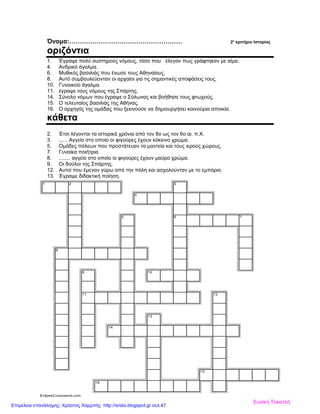 Όνομα:……………………………………………… 2ο
κριτήριο Ιστορίας
οριζόντια
1. Έγραψε πολύ αυστηρούς νόμους, τόσο που έλεγαν πως γράφτηκαν με αίμα.
4. Ανδρικό άγαλμα.
6. Μυθικός βασιλιάς που ένωσε τους Αθηναίους.
8. Αυτό συμβουλεύονταν οι αρχαίοι για τις σημαντικές αποφάσεις τους.
10. Γυναικείο άγαλμα.
11. έγραψε τους νόμους της Σπάρτης.
14. Σύνολο νόμων που έγραψε ο Σόλωνας και βοήθησε τους φτωχούς.
15. Ο τελευταίος βασιλιάς της Αθήνας.
16. Ο αρχηγός της ομάδας που ξεκινούσε να δημιουργήσει καινούρια αποικία.
κάθετα
2. Έτσι λέγονται τα ιστορικά χρόνια από τον 8ο ως τον 6ο αι. π.Χ.
3. ...... Αγγείο στο οποίο οι φιγούρες έχουν κόκκινο χρώμα.
5. Ομάδες πόλεων που προστάτευαν τα μαντεία και τους ιερούς χώρους.
7. Γυναίκα ποιήτρια
8. ........ αγγείο στο οποίο οι φιγούρες έχουν μαύρο χρώμα.
9. Οι δούλοι της Σπάρτης.
12. Αυτοί που έμεναν γύρω από την πόλη και ασχολούνταν με το εμπόριο.
13. Έγραψε διδακτική ποίηση.
1 2 3
4
5 6 7
8
9 10
11 12
13
14
15
16
EclipseCrossword.com
Ευνίκη Τοκατλή
Επιμέλεια επανάληψης: Χρήστος Χαρμπής http://xristx.blogspot.gr σελ.47
 