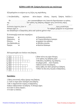 ΚΕΦΑΛΑΙΟ 10: Σπάρτη Κοινωνία και πολίτευμα
1.Συμπληρώνω το κείμενο με τις λέξεις της παρένθεσης.
( δυο βασιλιάδες περίοικοι πέντε έφοροι είλωτες Δωριείς Σπάρτη Απέλλα )
Οι ………………..……….που εγκαταστάθηκαν στη Λακωνία δημιούργησαν το κράτος
της ……………………….. Στο κράτος της Σπάρτης υπήρχαν τρεις κοινωνικές τάξεις
οι ……………………………..,οι………………………….και οι ……………………………
Ανώτατοι άρχοντες ήταν οι ……………………………………………όμως μεγαλύτερη
δύναμη είχαν οι …………………………………………. Τα σοβαρά ζητήματα τα συζητούσαν
και αποφάσιζαν οι Σπαρτιάτες πάνω από τριάντα χρόνων στην ………………………………
2.Αντιστοιχίζω αυτά που ταιριάζουν.
3.Η ακροστιχίδα των δούλων στη Σπάρτη.
1.Ήταν πέντε και είχαν δύναμη.
2.Το κράτος της Σπάρτης ήταν …………..
3.Μεγάλος νομοθέτης της Σπάρτης.
4.Γράμμα μέσα …στον Ευρώτα.
5.Βουνό κοντά στη Σπάρτη.
6.Στις όχθες του ήταν χτισμένη η Σπάρτη.
7.Ήταν σε όλη τους τη ζωή οι Σπαρτιάτες.
Ερωτήσεις
1.Ποιες κοινωνικές τάξεις έχουμε στη Σπάρτη;
2. Γιατί οι νόμοι ήταν αυστηροί στη Σπάρτη;
3.Με τι ασχολούνταν κυρίως οι Σπαρτιάτες;
4.Ποιοι κυβερνούσαν τη Σπάρτη; Τι δύναμη είχαν;
4.Τι ήταν οι πέντε έφοροι ;
5.Τι ήταν η Απέλλα;
Περίοικοι ● ● Στρατιώτες-πολίτες
Σπαρτιάτες ● ● Γεωργοί-βιοτέχνες-έμποροι
Είλωτες ● ● αρχηγοί του κράτους
Δυο βασιλιάδες ● ● Μεγάλη εξουσία
Έφοροι ● ● Κανένα δικαίωμα
1.
2.
3.
4.
5.
6.
7.
Πηγή: Ο κύκλος του ΔημοτικούΕπιμέλεια επανάληψης: Χρήστος Χαρμπής http://xristx.blogspot.gr σελ.49
 