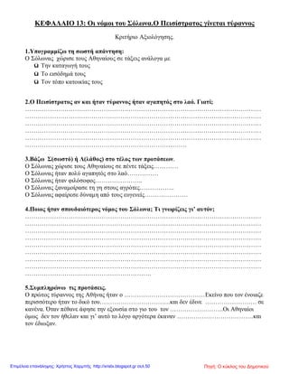 ΚΕΦΑΛΑΙΟ 13: Οι νόμοι του Σόλωνα.Ο Πεισίστρατος γίνεται τύραννος
Κριτήριο Αξιολόγησης.
1.Υπογραμμίζω τη σωστή απάντηση:
Ο Σόλωνας χώρισε τους Αθηναίους σε τάξεις ανάλογα με
ü Την καταγωγή τους
ü Το εισόδημά τους
ü Τον τόπο κατοικίας τους
2.Ο Πεισίστρατος αν και ήταν τύραννος ήταν αγαπητός στο λαό. Γιατί;
……………………………………………………………………………………………………
……………………………………………………………………………………………………
……………………………………………………………………………………………………
……………………………………………………………………………………………………
……………………………………………………………………………………………………
……………………………………………………………………
3.Βάζω Σ(σωστό) ή Λ(λάθος) στο τέλος των προτάσεων.
Ο Σόλωνας χώρισε τους Αθηναίους σε πέντε τάξεις…………
Ο Σόλωνας ήταν πολύ αγαπητός στο λαό……………
Ο Σόλωνας ήταν φιλόσοφος…………………..
Ο Σόλωνας ξαναμοίρασε τη γη στους αγρότες……………..
Ο Σόλωνας αφαίρεσε δύναμη από τους ευγενείς…………………
4.Ποιος ήταν σπουδαιότερος νόμος του Σόλωνα; Τι γνωρίζεις γι’ αυτόν;
……………………………………………………………………………………………………
……………………………………………………………………………………………………
……………………………………………………………………………………………………
……………………………………………………………………………………………………
……………………………………………………………………………………………………
……………………………………………………………………………………………………
……………………………………………………………………………………………………
……………………………………………………………………………………………………
…………………………………………………….
5.Συμπληρώνω τις προτάσεις.
Ο πρώτος τύραννος της Αθήνας ήταν ο …………………………………Εκείνο που τον ένοιαζε
περισσότερο ήταν το δικό του…………………………….και δεν έδινε ……………………. σε
κανένα. Όταν πέθανε άφησε την εξουσία στο γιο του τον ……………………..Οι Αθηναίοι
όμως δεν τον ήθελαν και γι’ αυτό το λόγο αργότερα έκαναν ……………………………….και
τον έδιωξαν.
Πηγή: Ο κύκλος του ΔημοτικούΕπιμέλεια επανάληψης: Χρήστος Χαρμπής http://xristx.blogspot.gr σελ.50
 