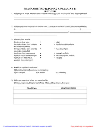 ΕΠΑΝΑΛΗΠΤΙΚΟ ΙΣΤΟΡΙΑΣ ΚΕΦΑΛΑΙΑ 6-11
ΕΡΩΤΗΣΕΙΣ
1. Γράψτε με τη σειρά, από το πιο παλιό στο πιο καινούργιο, τα πολιτεύματα στην αρχαϊκή Ελλάδα.
____________________________________________________________________________________
____________________________________________________________
2. Γράψτε μερικούς δεσμούς που ένωναν τους Έλληνες των αποικιών με τους Έλληνες της Ελλάδας.
1.______________________________________________________________________2.___________
___________________________________________________________3._______________________
_______________________________________________
3. Αντιστοιχίστε σωστά:
Οι κίονες είναι λιτοί • • κόρη
Οι παραστάσεις ήταν ερυθρές
και το φόντο μελανό
• • Ερυθρόμορφος ρυθμός
Οι παραστάσεις ήταν μελανές
και το φόντο ερυθρό
• • Ιωνικός ρυθμός
Οι κίονες είχαν σκαλίσματα • • Δωρικός ρυθμός
Άγαλμα έτοιμο να περπατήσει • • Μελανόμορφος ρυθμός
Άγαλμα που παριστάνει
γυναίκα ελαφρά ντυμένη
• • κούρος
4. Κυκλώστε τη σωστή απάντηση:
1) Εκπρόσωπος της διδακτικής ποίησης είναι:
Α) Ο Πίνδαρος Β) Η Σαπφώ Γ) Ο Ησίοδος
5. Βάλτε τις παρακάτω λέξεις στη σωστή στήλη:
(Απέλλα, περίοικοι, Σπαρτιάτες πολίτες, 2 Βασιλιάδες, είλωτες, 5 έφοροι)
ΠΟΛΙΤΕΥΜΑ ΚΟΙΝΩΝΙΚΕΣ ΤΑΞΕΙΣ
Πηγή: Ο κύκλος του ΔημοτικούΕπιμέλεια επανάληψης: Χρήστος Χαρμπής http://xristx.blogspot.gr σελ.51
 