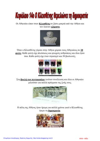 Οη Αζελαίνη είπαλ ζηνλ Κιεηζζέλε λα δήζεη καθξηά από ηελ Αζήλα θαη
ηνλ έθαλαλ εμόξηζην.
Όηαλ ν Κιεηζζέλεο γύξηζε ζηελ Αζήλα ρώξηζε ηνπο Αζελαίνπο ζε 10
θπιέο. Κάζε θπιή είρε πινύζηνπο θαη θησρνύο αλζξώπνπο θαη όινη ήηαλ
ίζνη. Κάζε θπιή είρε έλαλ ζηξαηεγό θαη 50 βνπιεπηέο.
Σηε βνπιή ησλ πεληαθνζίσλ γηλόηαλ ζπλέιεπζε θαη όινη νη Αζελαίνη
κηινύζαλ γηα πνιιά πξάγκαηα ηεο δσήο ηνπο.
Ζ πόιε ηεο Αζήλαο ήηαλ ήξεκε γηα πνιιά ρξόληα γηαηί ν Κιεηζζέλεο
έθεξε ηε δεκνθξαηία.
eva - eduΕπιμέλεια επανάληψης: Χρήστος Χαρμπής http://xristx.blogspot.gr σελ.5
 