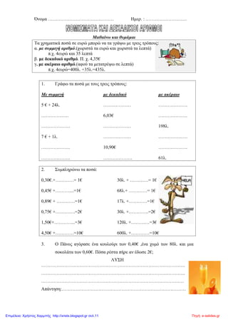 Όνομα ……………………………………. Ημερ. : ………………………
Μαθαίνω και θυμάμαι
Τα χρηματικά ποσά σε ευρώ μπορώ να τα γράψω με τρεις τρόπους:
α. με συμμιγή αριθμό.(χωριστά τα ευρώ και χωριστά τα λεπτά)
π.χ. 4ευρώ και 35 λεπτά
β. με δεκαδικό αριθμό. Π. χ. 4,35€
γ. με ακέραιο αριθμό.(αφού τα μετατρέψω σε λεπτά)
π.χ. 4ευρώ=400λ. +35λ.=435λ.
1. Γράφω τα ποσά με τους τρεις τρόπους:
Με συμμιγή με δεκαδικό με ακέραιο
5 € + 24λ. ……………… ……………….
……………… 6,03€ ……………….
………………. ……………… 198λ.
7 € + 1λ. ……………… ……………….
………………. 10,90€ ……………….
………………. ………………. 61λ.
2. Συμπληρώνω τα ποσά:
0,30€.+…………= 1€ 30λ. + …………= 1€
0,45€ +………....=1€ 68λ.+ …………= 1€
0,89€ + …………=1€ 17λ. +…………=1€
0,75€ +………….=2€ 30λ. +………….=2€
1,50€+…………..=3€ 120λ. +…………=3€
4,50€ +…………=10€ 600λ. +…………=10€
3. Ο Πάνος αγόρασε ένα κουλούρι των 0,40€ ,ένα χυμό των 80λ. και μια
σοκολάτα των 0,60€. Πόσα ρέστα πήρε αν έδωσε 2€;
ΛΥΣΗ
………………………………………………………………………………….
………………………………………………………………………………….
…………………………………………………………………………………
Απάντηση:………………………………………………………………………
Πηγή: e-selides.grΕπιμέλεια: Χρήστος Χαρμπής http://xristx.blogspot.gr σελ.11
 