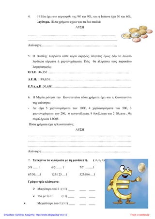4. Η Εύα έχει στο πορτοφόλι της 9 € και 90λ. και η Ιωάννα έχει 5€ και 60λ.
λιγότερα. Πόσα χρήματα έχουν και τα δυο παιδιά;
ΛΥΣΗ
……………………………….…………………………………………
..................................................................................................................
Απάντηση:………………………………………………………………
5. Ο Βασίλης πληρώνει κάθε φορά ακριβώς, δίνοντας όμως όσο το δυνατό
λιγότερα κέρματα ή χαρτονομίσματα. Πώς θα πληρώσει τους παρακάτω
λογαριασμούς;
Ο.Τ.Ε. :46,35€ ……………………………………………………………………
Δ.Ε.Η. : 189,62 €……………………………………………………………………
Ε.ΥΔ.Α.Π.:50,63€………………………………………………………………….
6. Η Μαρία ρώτησε την Κωνσταντίνα πόσα χρήματα έχει και η Κωνσταντίνα
της απάντησε:
- Αν είχα 5 χαρτονομίσματα των 100€, 4 χαρτονομίσματα των 50€, 3
χαρτονομίσματα των 20€, 6 πενηντάλεπτα, 9 δεκάλεπτα και 2 δίλεπτα , θα
συμπλήρωνα 1.000€.
Πόσα χρήματα έχει η Κωνσταντίνα;
ΛΥΣΗ
………………………………………………………………………………………
………………………………………………………………………………………
………………………………………………………………………………………
Απάντηση:………………………………………………………………………….
7. Συγκρίνω τα κλάσματα με τη μονάδα (1). ( <, =, >)
5/8 ….. 1 6/5…… 1 7/7………1
67/50…..1 125/125….1 523/896….1
Γράφω τρία κλάσματα:
 Μικρότερα του 1 : (<1) ____ ____ ____
 Ίσα με το 1: (=1) ____ ____ ____
 Μεγαλύτερα του 1: (>1) ____ ____ ____
Πηγή: e-selides.grΕπιμέλεια: Χρήστος Χαρμπής http://xristx.blogspot.gr σελ.12
 