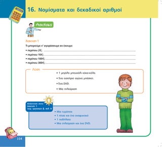 104
104
16. Íïìßóìáôá êáé äåêáäéêïß áñéèìïß
¢óêçóç 1
Ôé ìðïñïýìå í’ áãïñÜóïõìå áí Ý÷ïõìå:
• ðåñßðïõ 2 ; ...................................................................................................................................
• ðåñßðïõ 10 ;...................................................................................................................................
• ðåñßðïõ 100 ;.................................................................................................................................
• ðåñßðïõ 300 ;.................................................................................................................................
Ëýóç
• 1 ìåãÜëï ìðïõêÜëé êüêá-êüëá.
• ¸íá åéóéôÞñéï áãþíá ìðÜóêåô.
• ¸íá DVD.
• Ìßá ôçëåüñáóç
• Ìéá ôõñüðéôá
• 1 ðßôóá êáé Ýíá áíáøõêôéêü
• 1 ðïäÞëáôï
• Ìéá ôçëåüñáóç êáé Ýíá DVD.
ÁðÜíôçóç óôçí
Üóêçóç 1
ôåôñ. åñãáóéþí â, óåë. 8
 