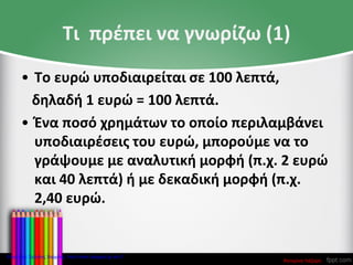 Τι πρέπει να γνωρίζω (1)
• Το ευρώ υποδιαιρείται σε 100 λεπτά,
δηλαδή 1 ευρώ = 100 λεπτά.
• Ένα ποσό χρημάτων το οποίο περιλαμβάνει
υποδιαιρέσεις του ευρώ, μπορούμε να το
γράψουμε με αναλυτική μορφή (π.χ. 2 ευρώ
και 40 λεπτά) ή με δεκαδική μορφή (π.χ.
2,40 ευρώ.
Κατερίνα Λάζαρη
Επιμέλεια: Χρήστος Χαρμπής http://xristx.blogspot.gr σελ.7
 