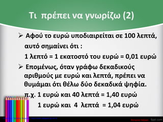 Τι πρέπει να γνωρίζω (2)
 Αφού το ευρώ υποδιαιρείται σε 100 λεπτά,
αυτό σημαίνει ότι :
1 λεπτό = 1 εκατοστό του ευρώ = 0,01 ευρώ
 Επομένως, όταν γράφω δεκαδικούς
αριθμούς με ευρώ και λεπτά, πρέπει να
θυμάμαι ότι θέλω δύο δεκαδικά ψηφία.
π.χ. 1 ευρώ και 40 λεπτά = 1,40 ευρώ
1 ευρώ και 4 λεπτά = 1,04 ευρώ
Κατερίνα Λάζαρη
Επιμέλεια: Χρήστος Χαρμπής http://xristx.blogspot.gr σελ.8
 