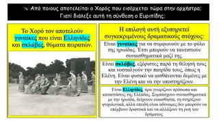  Από ποιους αποτελείται ο Χορός που εισέρχεται τώρα στην ορχήστρα;
Γιατί διάλεξε αυτή τη σύνθεση ο Ευριπίδης;
Το Χορό τον αποτελούν
γυναίκες που είναι Ελληνίδες
και σκλάβες, θύματα πειρατών.
Η επιλογή αυτή εξυπηρετεί
συγκεκριμένους δραματικούς στόχους:
Είναι γυναίκες για να συμφωνούν με το φύλο
της ηρωίδας. Έτσι μπορούν να ταυτιστούν
συναισθηματικά μαζί της.
Είναι σκλάβες, εξόριστες παρά τη θέλησή τους
και νοσταλγούν την πατρίδα τους, όπως η
Ελένη. Είναι φυσικό να αισθάνονται δεμένες με
την Ελένη και να την υποστηρίζουν.
Είναι Ελληνίδες, άρα γνωρίζουν πρόσωπα και
καταστάσεις της Ελλάδας. Συμπάσχουν συναισθηματικά
με την ηρωίδα, δείχνουν ευαισθησία, τη στηρίζουν
ψυχολογικά, αλλά επειδή είναι αδύναμες δεν μπορούν να
επέμβουν δραστικά και να αλλάξουν τη ροή του
δράματος.
 