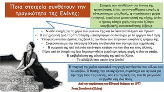 Ποια στοιχεία συνθέτουν την
τραγικότητα της Ελένης;
- Νιώθει ενοχές για το χαμό των οικείων της και το θάνατο Ελλήνων και Τρώων.
- Η ευτυχισμένη ζωή της στη Σπάρτη μεταστράφηκε σε δυστυχία με το ερχομό του Πάρη.
- Υποφέρει αναίτια εξαιτίας της βουλής των θεών που παίρνουν αποφάσεις ερήμην της.
- Συγκρούεται με την υπέρτερη θέληση του βασιλιά που την κρατάει αιχμάλωτη.
- Η ομορφιά της από ευλογία κατάντησε κατάρα για την ίδια και τους άλλους.
- Γύρω από το όνομά της έχει δημιουργηθεί η χειρότερη φήμη, χωρίς η ίδια να φταίει.
- Η επιβεβαίωση της αθωότητάς της από το Χορό.
- Το αδιέξοδο στο οποίο έχει βρεθεί
Άννα Συνοδινού (Ελένη)
Από την παράσταση του Εθνικού θεάτρου το 1977
Στοιχεία που συνθέτουν την έννοια της
τραγικότητας είναι: τα συναισθήματα ενοχής, η
σύγκρουση με τους θεούς, η αναπόφευκτη μοίρα
(ανάγκη), η απότομη μεταστροφή της τύχης, το ότι
ο ήρωας πάσχει χωρίς να φταίει ή λόγω
υπερβολικής αυτοπεποίθησης (ύβρις).
Η τραγική της μοίρα προκαλεί στη ψυχή των θεατών τον «έλεο» και
το «φόβο». Ο θεατής την σπλαχνίζεται, συμπάσχει και αγωνιά για
την τύχη τόσο της Ελένης, όσο και τη δική του, που θα μπορούσε
να βρεθεί στη ίδια θέση.
 