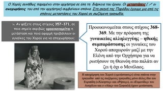Ο Χορός συνήθως παραμένει στην ορχήστρα σε όλη τη διάρκεια του έργου. Οι μεταστάσεις (  οι
αποχωρήσεις του από την ορχήστρα) συμβαίνουν σπάνια. Στη σκηνή της Παρόδου έχουμε μια από τις
σπάνιες μεταστάσεις του Χορού σε σωζόμενη τραγωδία.
 Αν ψάξετε στους στίχους 357-371, σε
ποιο σημείο ακριβώς προοικονομείται η
μετάσταση και ποια αφορμή προβάλλουν οι
γυναίκες του Χορού για να αποχωρήσουν;
Προοικονομείται στους στίχους 368-
369. Με την πρόφαση της
γυναικείας αλληλεγγύης – ηθικής
συμπαράστασης οι γυναίκες του
Χορού αποχωρούν μαζί με την
Ελένη από την Ορχήστρα για να
ρωτήσουν τη Θεονόη στο παλάτι αν
ζει ή όχι ο Μενέλαος.
Η αποχώρηση του Χορού («μετάστασις») είναι σπάνια στην
τραγωδία· από τις σωζόμενες τραγωδίες μόνο άλλες δύο του
Ευριπίδη («Άλκηστις» και «Ρήσος»), οι «Ευμενίδες» του
Αισχύλου και ο «Αίας» του Σοφοκλή έχουν μετάσταση.
 