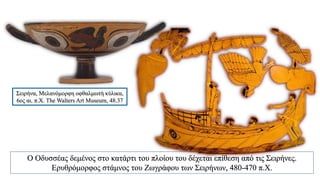 Σειρήνα, Μελανόμορφη οφθαλμωτή κύλικα,
6ος αι. π.Χ. The Walters Art Museum, 48.37
Ο Οδυσσέας δεμένος στο κατάρτι του πλοίου του δέχεται επίθεση από τις Σειρήνες.
Ερυθρόμορφος στάμνος του Ζωγράφου των Σειρήνων, 480-470 π.Χ.
 