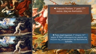 ◄ Pietro degli Ingannati, 2ο τέταρτο 16ου
αιώνα. Η Ήρα, εκδικούμενη την απιστία του
συζύγου της, μεταμορφώνει την Καλλιστώ σε
αρκούδα.
◄ Francois Perrierr, 1ο μισό 17ου
αιώνα. Δίας και Καλλιστώ.
 