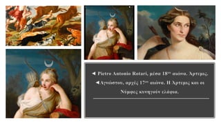 ◄ Pietro Antonio Rotari, μέσα 18ου αιώνα. Άρτεμις.
◄Αγνώστου, αρχές 17ου αιώνα. Η Άρτεμις και οι
Νύμφες κυνηγούν ελάφια.
 