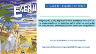 Η Ελένη του Ευριπίδη σε comic
Ο θρήνος της Ελένης στην Πάροδο και η προσπάθεια του Χορού να
της συμπαρασταθεί, να την αποτρέψει από τη σκέψη της αυτοκτονίας
και να της δείξει το δρόμο της εξόδου από το αδιέξοδο που βρίσκεται.
http://www.neanikiskini.gr/elenicomic/index.html
http://taenoikwkaiendimw.blogspot.gr/2012/10/blog-post_17.html
 