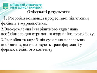 Очікувані результати
1. Розробка концепції професійної підготовки
фахівців з журналістики.
2.Виокремлення інваріантного ядра знань,
необхідного для отримання журналістського фаху.
3.Розробка та апробація сучасних навчальних
посібників, які враховують трансформації у
формах медійного контенту.
 