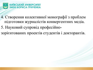 4. Створення колективної монографії з проблем
підготовки журналістів конвергентних медіа.
5. Науковий супровід професійно-
зорієнтованих проектів студентів і докторантів.
 