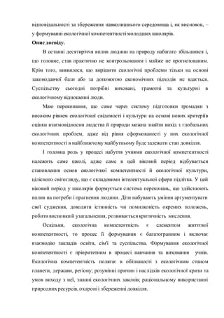 відповідальності за збереження навколишнього середовища і, як висновок, –
у формуванні екологічної компетентностімолодших школярів.
Опис досвіду.
В останні десятиріччя вплив людини на природу набагато збільшився і,
що головне, став практично не контрольованим і майже не прогнозованим.
Крім того, виявилося, що вирішити екологічні проблеми тільки на основі
законодавчої бази або за допомогою економічних підходів не вдається.
Суспільству сьогодні потрібні виховані, грамотні та культурні в
екологічному відношенні люди.
Маю переконання, що саме через систему підготовки громадян з
високим рівнем екологічної свідомості і культури на основі нових критеріїв
оцінки взаємовідносин людства й природи можна знайти вихід з глобальних
екологічних проблем, адже від рівня сформованості у них екологічної
компетентності в найближчому майбутньому буде залежати стан довкілля.
І головна роль у процесі набуття учнями екологічної компетентності
належить саме школі, адже саме в цей віковий період відбувається
становлення основ екологічної компетентності й екологічної культури,
цілісного світогляду, що є складовими інтелектуальної сфери підлітка. У цей
віковий період у школярів формується система переконань, що здійснюють
вплив на потреби і прагнення людини. Діти набувають уміння аргументувати
свої судження, доводити істинність чи помилковість окремих положень,
робитивисновкий узагальнення, розвиваєтьсякритичність мислення.
Оскільки, екологічна компетентність є елементом життєвої
компетентності, то процес її формування є багатогранним і включає
взаємодію закладів освіти, сім'ї та суспільства. Формування екологічної
компетентності є пріоритетним в процесі навчання та виховання учнів.
Екологічна компетентність полягає в обізнаності з екологічним станом
планети, держави, регіону; розумінні причин і наслідків екологічної кризи та
умов виходу з неї, знанні екологічних законів; раціональному використанні
природнихресурсів, охороніі збереженні довкілля.
 