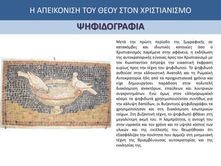 Η ΑΠΕΙΚΟΝΙΣΗ ΤΟΥ ΘΕΟΥ ΣΤΟΝ ΧΡΙΣΤΙΑΝΙΣΜΟ
ΨΗΦΙΔΟΓΡΑΦΙΑ
Μετά την πρώτη περίοδο της ζωγραφικής σε
κατακόμβες και ιδιωτικές κατοικίες όσο ο
Χριστιανισμός παρέμενε στην αφάνεια, η εκδήλωση
της αυτοκρατορικής εύνοιας προς τον Χριστιανισμό με
τον Κωνσταντίνο έστρεψε την εικαστική έκφραση
κυρίως προς την τέχνη του ψηφιδωτού. Το ψηφιδωτό
ανθούσε στην ελληνιστική Ανατολή και τη Ρωμαϊκή
Αυτοκρατορία ήδη από τα προχριστιανικά χρόνια και
είχε δημιουργήσει παράδοση στην πολυτελή
διακόσμηση ανακτόρων, επαύλεων και λουτρικών
συγκροτημάτων. Ενώ όμως στον ελληνορωμαϊκό
κόσμο τα ψηφιδωτά χρησιμοποιούνταν συνήθως για
την κάλυψη δαπέδων, οι Βυζαντινοί ψηφιδογράφοι τα
χρησιμοποίησαν και στη διακόσμηση εσωτερικών
τοίχων. Στη βυζαντινή τέχνη, το ψηφιδωτό φθάνει στη
μεγαλύτερη ακμή του. Η λαμπρότητα, η αντοχή του
στην υγρασία και τον χρόνο και το υψηλό κόστος των
υλικών και της εκτέλεσής του θεωρήθηκαν ότι
εξασφάλιζαν την ποιότητα που άρμοζε στη μνημειακή
τέχνη της θριαμβέυουσας αυτοκρατορίας και της
εκκλησίας της.
 