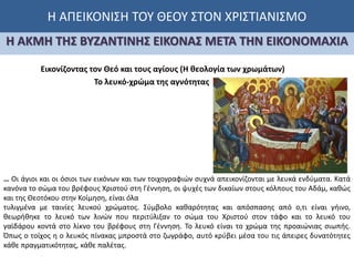 Η ΑΠΕΙΚΟΝΙΣΗ ΤΟΥ ΘΕΟΥ ΣΤΟΝ ΧΡΙΣΤΙΑΝΙΣΜΟ
Η ΑΚΜΗ ΤΗΣ ΒΥΖΑΝΤΙΝΗΣ ΕΙΚΟΝΑΣ ΜΕΤΑ ΤΗΝ ΕΙΚΟΝΟΜΑΧΙΑ
Εικονίζοντας τον Θεό και τους αγίους (Η θεολογία των χρωμάτων)
… Οι άγιοι και οι όσιοι των εικόνων και των τοιχογραφιών συχνά απεικονίζονται με λευκά ενδύματα. Κατά
κανόνα το σώμα του βρέφους Χριστού στη Γέννηση, οι ψυχές των δικαίων στους κόλπους του Αδάμ, καθώς
και της Θεοτόκου στην Κοίμηση, είναι όλα
τυλιγμένα με ταινίες λευκού χρώματος. Σύμβολο καθαρότητας και απόσπασης από ο,τι είναι γήινο,
θεωρήθηκε το λευκό των λινών που περιτύλιξαν το σώμα του Χριστού στον τάφο και το λευκό του
γαϊδάρου κοντά στο λίκνο του βρέφους στη Γέννηση. Το λευκό είναι το χρώμα της προαιώνιας σιωπής.
Όπως ο τοίχος η ο λευκός πίνακας μπροστά στο ζωγράφο, αυτό κρύβει μέσα του τις άπειρες δυνατότητες
κάθε πραγματικότητας, κάθε παλέτας.
Το λευκό-χρώμα της αγνότητας
 