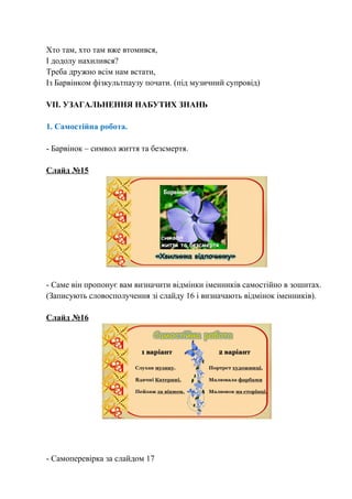 Хто там, хто там вже втомився,
І додолу нахилився?
Треба дружно всім нам встати,
Із Барвінком фізкультпаузу почати. (під музичний супровід)
VІІ. УЗАГАЛЬНЕННЯ НАБУТИХ ЗНАНЬ
1. Самостійна робота.
- Барвінок – символ життя та безсмертя.
Слайд №15
- Саме він пропонує вам визначити відмінки іменників самостійно в зошитах.
(Записують словосполучення зі слайду 16 і визначають відмінок іменників).
Слайд №16
- Самоперевірка за слайдом 17
 
