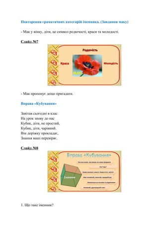 Повторення граматичних категорій іменника. (Завдання маку)
- Мак у вінку, діти, це символ родючості, краси та молодості.
Слайд №7
- Мак пропонує дещо пригадати.
Вправа «Кубування»
Завітав сьогодні в клас
На урок знову до нас
Кубик, діти, не простий,
Кубик, діти, чарівний.
Він доріжку прокладає,
Знання ваші перевіряє.
Слайд №8
1. Що таке іменник?
 