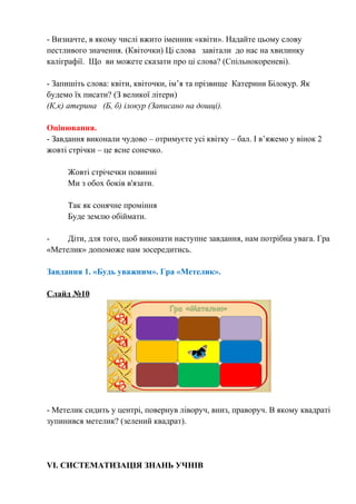 - Визначте, в якому числі вжито іменник «квіти». Надайте цьому слову
пестливого значення. (Квіточки) Ці слова завітали до нас на хвилинку
каліграфії. Що ви можете сказати про ці слова? (Спільнокореневі).
- Запишіть слова: квіти, квіточки, ім’я та прізвище Катерини Білокур. Як
будемо їх писати? (З великої літери)
(К,к) атерина (Б, б) ілокур (Записано на дошці).
Оцінювання.
- Завдання виконали чудово – отримуєте усі квітку – бал. І в’яжемо у вінок 2
жовті стрічки – це ясне сонечко.
Жовті стрічечки повинні
Ми з обох боків в'язати.
Так як сонячне проміння
Буде землю обіймати.
- Діти, для того, щоб виконати наступне завдання, нам потрібна увага. Гра
«Метелик» допоможе нам зосередитись.
Завдання 1. «Будь уважним». Гра «Метелик».
Слайд №10
- Метелик сидить у центрі, повернув ліворуч, вниз, праворуч. В якому квадраті
зупинився метелик? (зелений квадрат).
VІ. СИСТЕМАТИЗАЦІЯ ЗНАНЬ УЧНІВ
 