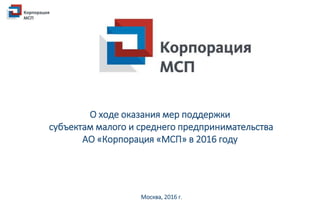 О ходе оказания мер поддержки
субъектам малого и среднего предпринимательства
АО «Корпорация «МСП» в 2016 году
Москва, 2016 г.
 
