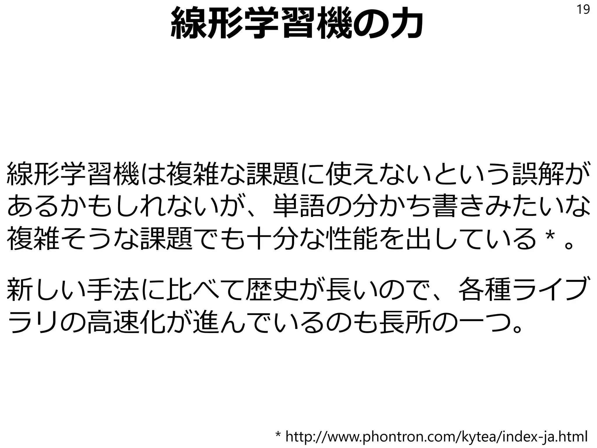 線形学習機の力
線形学習機は複雑な課題に使えないという誤解が
あるかもしれないが、単語の分かち書きみたいな
複雑そうな課題でも十分な性能を出している * 。
新しい手法に比べて歴史が長いので、各種ライブ
ラリの高速化が進んでいるのも長所の一つ。
19
* http://www.phontron.com/kytea/index-ja.html
 