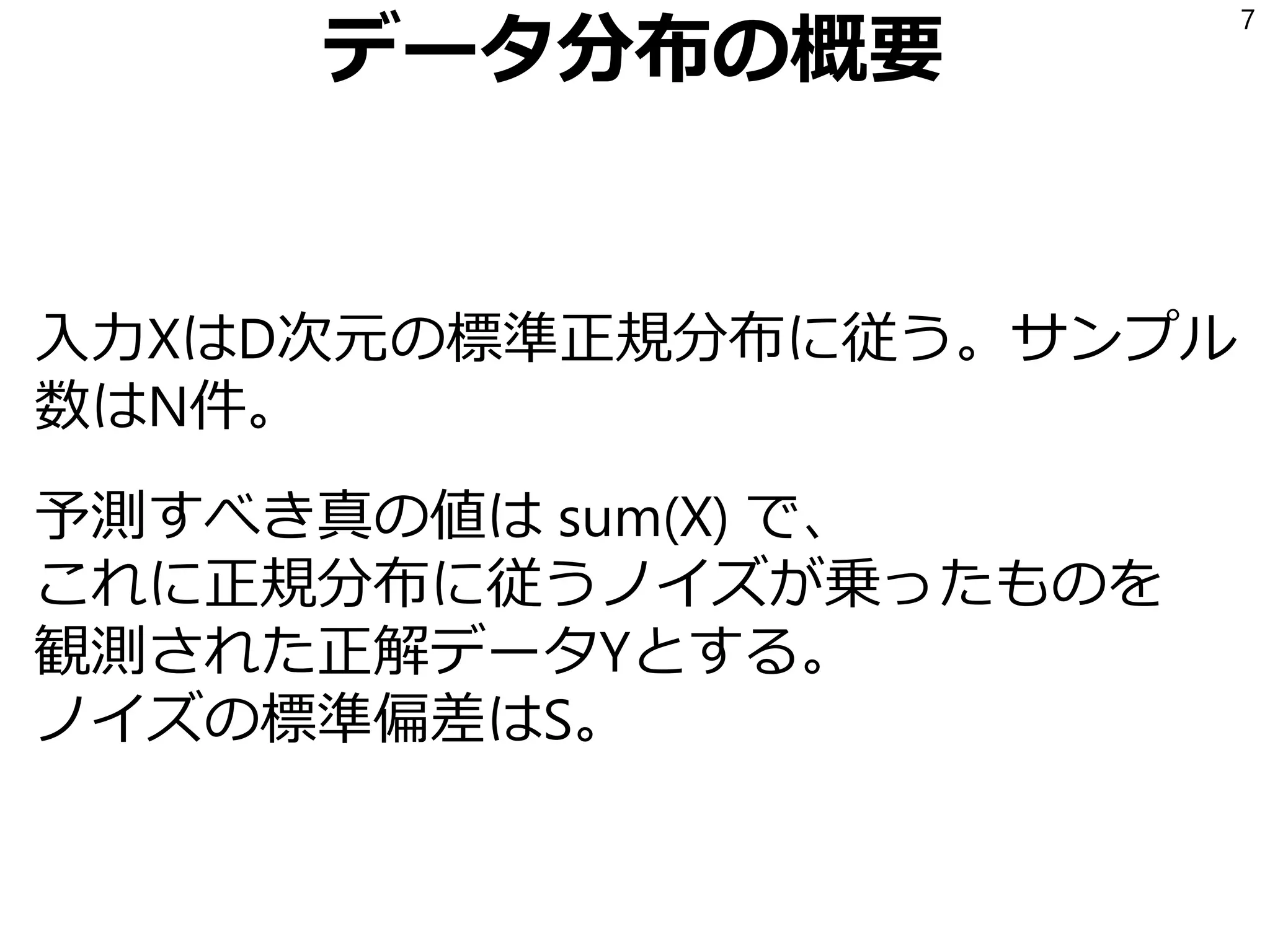 データ分布の概要
入力XはD次元の標準正規分布に従う。サンプル
数はN件。
予測すべき真の値は sum(X) で、
これに正規分布に従うノイズが乗ったものを
観測された正解データYとする。
ノイズの標準偏差はS。
7
 