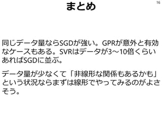 まとめ
同じデータ量ならSGDが強い。GPRが意外と有効
なケースもある。SVRはデータが3～10倍くらい
あればSGDに並ぶ。
データ量が少なくて「非線形な関係もあるかも」
という状況ならまずは線形でやってみるのがよさ
そう。
16
 