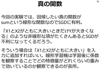 真の関数
今回の実験では、回帰したい真の関数が
sumという線形な関数なのでSGDに有利。
「X1とX2がともに大きいときだけYが大きくな
る」のような非線形な項がたくさんあるとSGDが
不利になってくるだろう。
そういう場合は「X1とX2がともに大きい」を入
力に追加すればいい。線形学習機は学習後に係数
を観察することでどの特徴量がどれくらいの重み
で効いているのか観察できるのが長所。
18
 