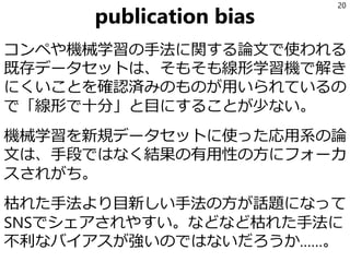 publication bias
コンペや機械学習の手法に関する論文で使われる
既存データセットは、そもそも線形学習機で解き
にくいことを確認済みのものが用いられているの
で「線形で十分」と目にすることが少ない。
機械学習を新規データセットに使った応用系の論
文は、手段ではなく結果の有用性の方にフォーカ
スされがち。
枯れた手法より目新しい手法の方が話題になって
SNSでシェアされやすい。などなど枯れた手法に
不利なバイアスが強いのではないだろうか……。
20
 