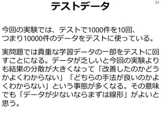 テストデータ
今回の実験では、テストで1000件を10回、
つまり10000件のデータをテストに使っている。
実問題では貴重な学習データの一部をテストに回
すことになる。データが乏しいと今回の実験より
も結果の分散が大きくなって「改善したのかどう
かよくわからない」「どちらの手法が良いのかよ
くわからない」という事態が多くなる。その意味
でも「データが少ないならまずは線形」がよいと
思う。
21
 