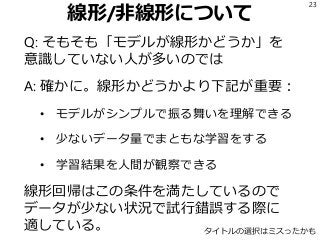 線形/非線形について
Q: そもそも「モデルが線形かどうか」を
意識していない人が多いのでは
A: 確かに。線形かどうかより下記が重要：
• モデルがシンプルで振る舞いを理解できる
• 少ないデータ量でまともな学習をする
• 学習結果を人間が観察できる
線形回帰はこの条件を満たしているので
データが少ない状況で試行錯誤する際に
適している。
23
タイトルの選択はミスったかも
 