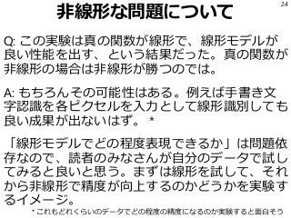 非線形な問題について
Q: この実験は真の関数が線形で、線形モデルが
良い性能を出す、という結果だった。真の関数が
非線形の場合は非線形が勝つのでは。
A: もちろんその可能性はある。例えば手書き文
字認識を各ピクセルを入力として線形識別しても
良い成果が出ないはず。 *
「線形モデルでどの程度表現できるか」は問題依
存なので、読者のみなさんが自分のデータで試し
てみると良いと思う。まずは線形を試して、それ
から非線形で精度が向上するのかどうかを実験す
るイメージ。
24
* これもどれくらいのデータでどの程度の精度になるのか実験すると面白そう
 