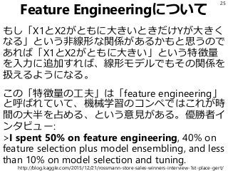 Feature Engineeringについて
もし「X1とX2がともに大きいときだけYが大きく
なる」という非線形な関係があるかもと思うので
あれば「X1とX2がともに大きい」という特徴量
を入力に追加すれば、線形モデルでもその関係を
扱えるようになる。
この「特徴量の工夫」は「feature engineering」
と呼ばれていて、機械学習のコンペではこれが時
間の大半を占める、という意見がある。優勝者イ
ンタビュー:
>I spent 50% on feature engineering, 40% on
feature selection plus model ensembling, and less
than 10% on model selection and tuning.
25
http://blog.kaggle.com/2015/12/21/rossmann-store-sales-winners-interview-1st-place-gert/
 