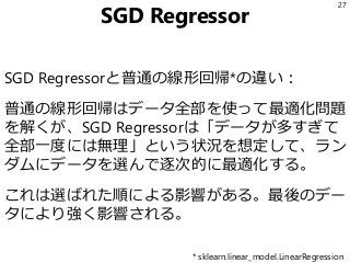 SGD Regressor
SGD Regressorと普通の線形回帰*の違い：
普通の線形回帰はデータ全部を使って最適化問題
を解くが、SGD Regressorは「データが多すぎて
全部一度には無理」という状況を想定して、ラン
ダムにデータを選んで逐次的に最適化する。
これは選ばれた順による影響がある。最後のデー
タにより強く影響される。
27
* sklearn.linear_model.LinearRegression
 
