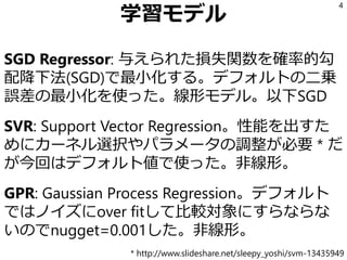 学習モデル
SGD Regressor: 与えられた損失関数を確率的勾
配降下法(SGD)で最小化する。デフォルトの二乗
誤差の最小化を使った。線形モデル。以下SGD
SVR: Support Vector Regression。性能を出すた
めにカーネル選択やパラメータの調整が必要 * だ
が今回はデフォルト値で使った。非線形。
GPR: Gaussian Process Regression。デフォルト
ではノイズにover fitして比較対象にすらならな
いのでnugget=0.001した。非線形。
4
* http://www.slideshare.net/sleepy_yoshi/svm-13435949
 